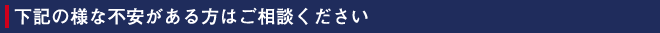 下記の様な不安がある方はご相談ください